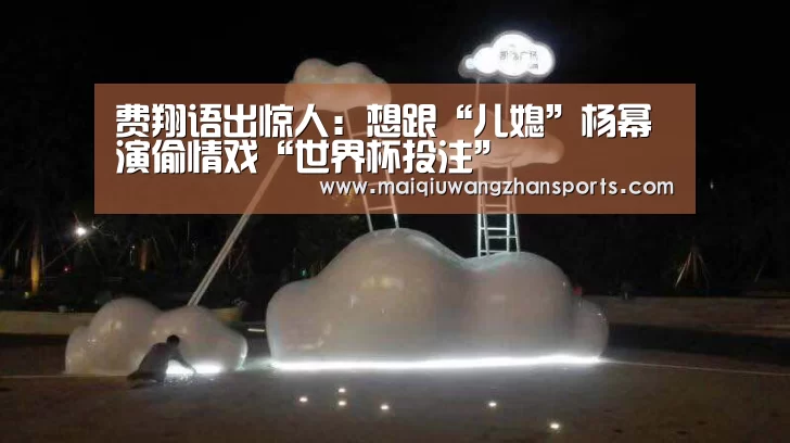 费翔语出惊人:想跟“儿媳”杨幂演偷情戏“世界杯投注”(图1) 世界杯投注